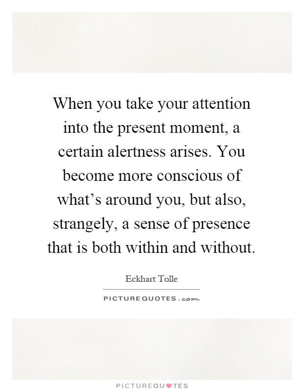 When you take your attention into the present moment, a certain alertness arises. You become more conscious of what's around you, but also, strangely, a sense of presence that is both within and without Picture Quote #1