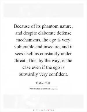 Because of its phantom nature, and despite elaborate defense mechanisms, the ego is very vulnerable and insecure, and it sees itself as constantly under threat. This, by the way, is the case even if the ego is outwardly very confident Picture Quote #1