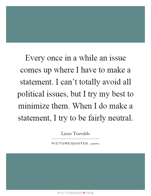 Every once in a while an issue comes up where I have to make a statement. I can't totally avoid all political issues, but I try my best to minimize them. When I do make a statement, I try to be fairly neutral Picture Quote #1