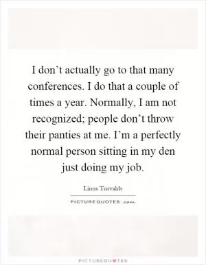 I don’t actually go to that many conferences. I do that a couple of times a year. Normally, I am not recognized; people don’t throw their panties at me. I’m a perfectly normal person sitting in my den just doing my job Picture Quote #1