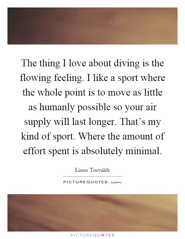 The thing I love about diving is the flowing feeling. I like a sport where the whole point is to move as little as humanly possible so your air supply will last longer. That's my kind of sport. Where the amount of effort spent is absolutely minimal Picture Quote #1