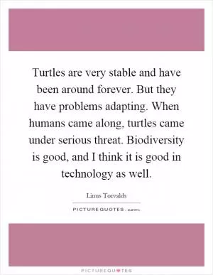Turtles are very stable and have been around forever. But they have problems adapting. When humans came along, turtles came under serious threat. Biodiversity is good, and I think it is good in technology as well Picture Quote #1
