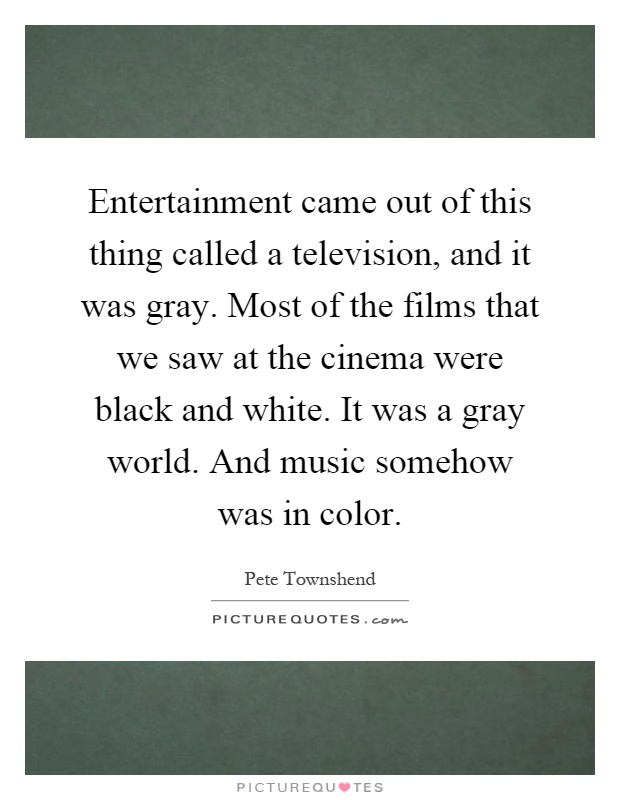 Entertainment came out of this thing called a television, and it was gray. Most of the films that we saw at the cinema were black and white. It was a gray world. And music somehow was in color Picture Quote #1