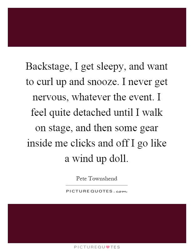 Backstage, I get sleepy, and want to curl up and snooze. I never get nervous, whatever the event. I feel quite detached until I walk on stage, and then some gear inside me clicks and off I go like a wind up doll Picture Quote #1