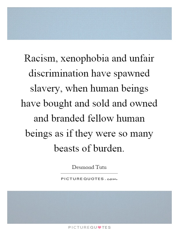 Racism, xenophobia and unfair discrimination have spawned slavery, when human beings have bought and sold and owned and branded fellow human beings as if they were so many beasts of burden Picture Quote #1
