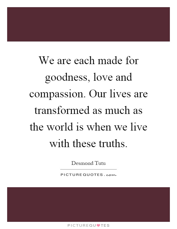 We are each made for goodness, love and compassion. Our lives are transformed as much as the world is when we live with these truths Picture Quote #1