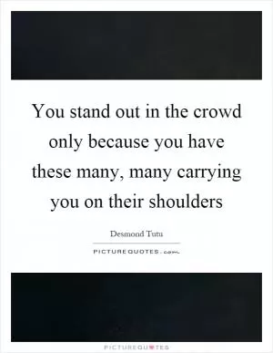 You stand out in the crowd only because you have these many, many carrying you on their shoulders Picture Quote #1