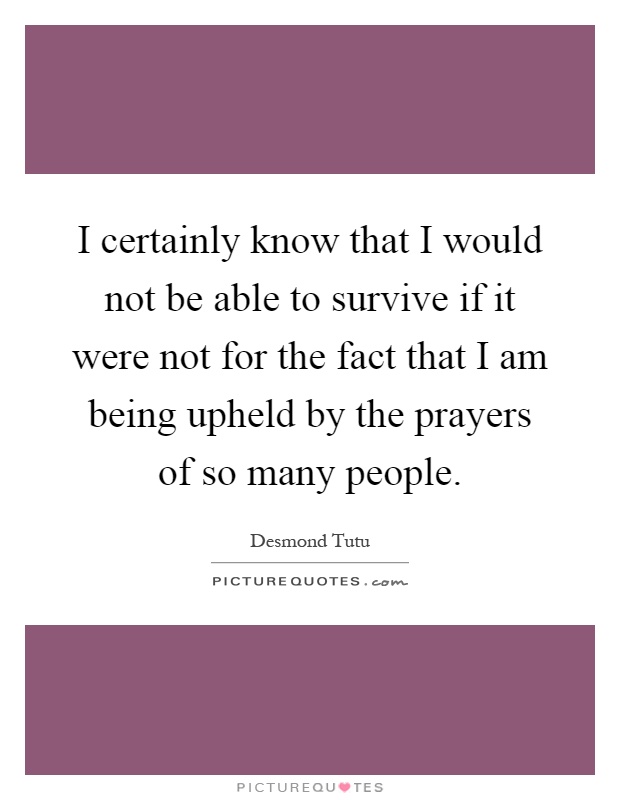 I certainly know that I would not be able to survive if it were not for the fact that I am being upheld by the prayers of so many people Picture Quote #1