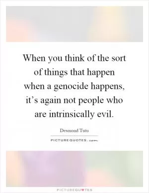 When you think of the sort of things that happen when a genocide happens, it’s again not people who are intrinsically evil Picture Quote #1