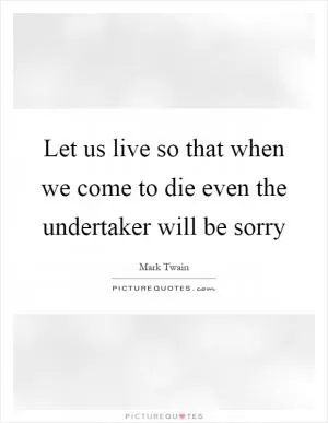 Let us live so that when we come to die even the undertaker will be sorry Picture Quote #1