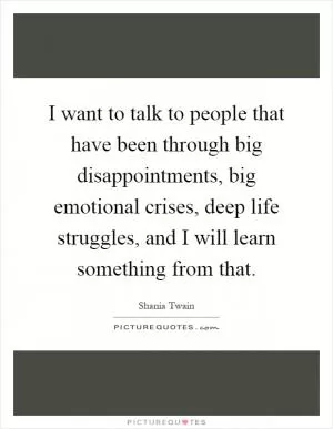 I want to talk to people that have been through big disappointments, big emotional crises, deep life struggles, and I will learn something from that Picture Quote #1