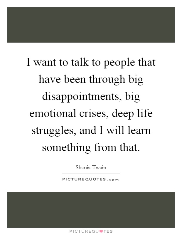 I want to talk to people that have been through big disappointments, big emotional crises, deep life struggles, and I will learn something from that Picture Quote #1