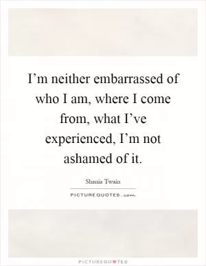 I’m neither embarrassed of who I am, where I come from, what I’ve experienced, I’m not ashamed of it Picture Quote #1
