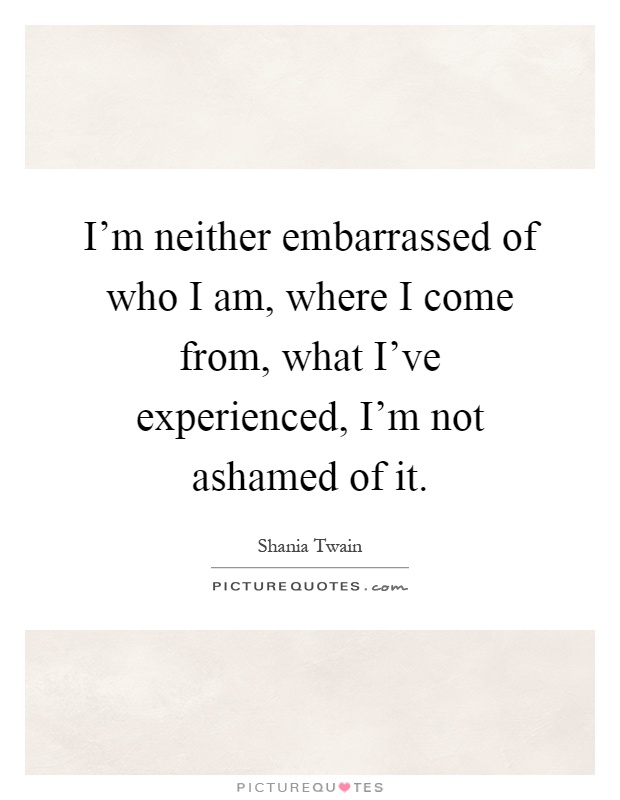 I'm neither embarrassed of who I am, where I come from, what I've experienced, I'm not ashamed of it Picture Quote #1