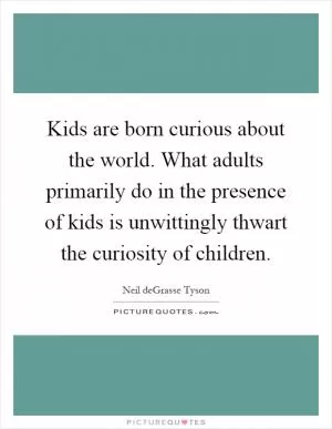 Kids are born curious about the world. What adults primarily do in the presence of kids is unwittingly thwart the curiosity of children Picture Quote #1