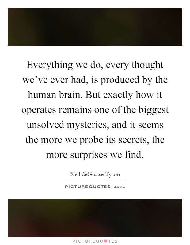 Everything we do, every thought we've ever had, is produced by the human brain. But exactly how it operates remains one of the biggest unsolved mysteries, and it seems the more we probe its secrets, the more surprises we find Picture Quote #1