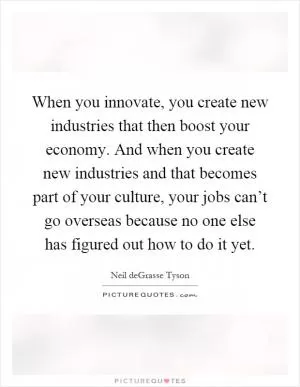 When you innovate, you create new industries that then boost your economy. And when you create new industries and that becomes part of your culture, your jobs can’t go overseas because no one else has figured out how to do it yet Picture Quote #1