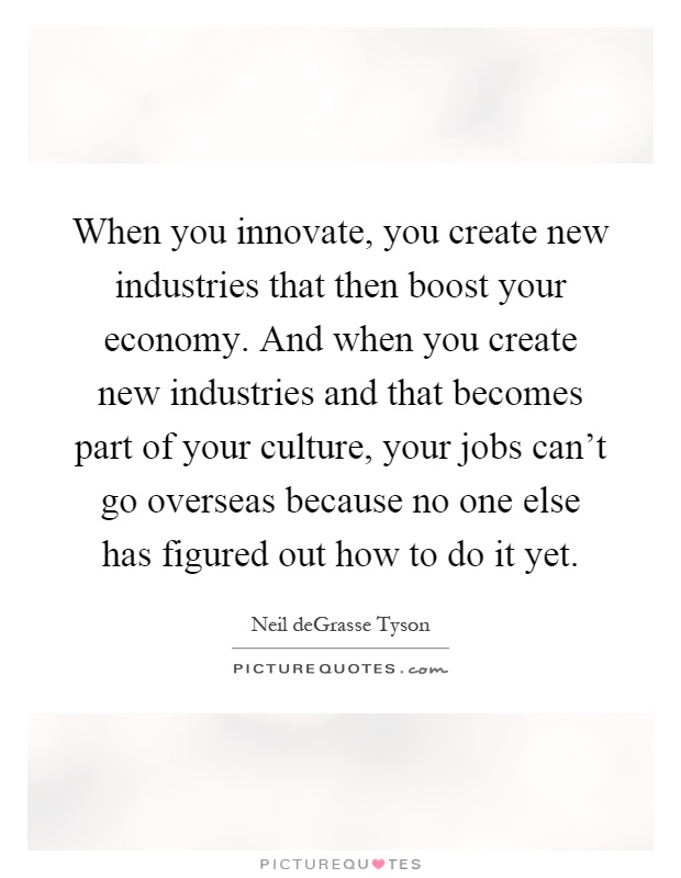 When you innovate, you create new industries that then boost your economy. And when you create new industries and that becomes part of your culture, your jobs can't go overseas because no one else has figured out how to do it yet Picture Quote #1