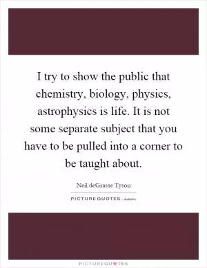 I try to show the public that chemistry, biology, physics, astrophysics is life. It is not some separate subject that you have to be pulled into a corner to be taught about Picture Quote #1