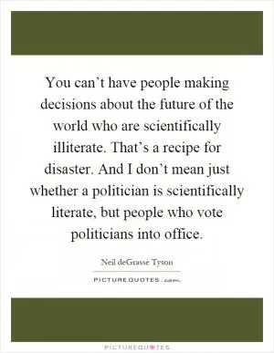 You can’t have people making decisions about the future of the world who are scientifically illiterate. That’s a recipe for disaster. And I don’t mean just whether a politician is scientifically literate, but people who vote politicians into office Picture Quote #1