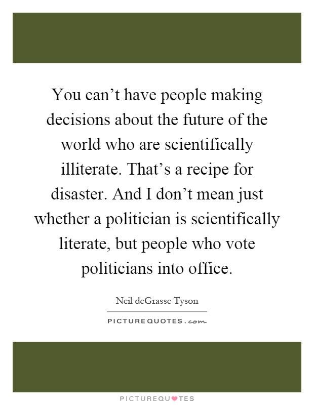 You can't have people making decisions about the future of the world who are scientifically illiterate. That's a recipe for disaster. And I don't mean just whether a politician is scientifically literate, but people who vote politicians into office Picture Quote #1