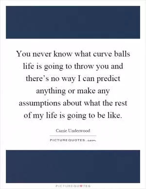 You never know what curve balls life is going to throw you and there’s no way I can predict anything or make any assumptions about what the rest of my life is going to be like Picture Quote #1