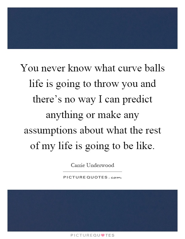 You never know what curve balls life is going to throw you and there's no way I can predict anything or make any assumptions about what the rest of my life is going to be like Picture Quote #1