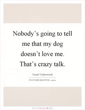 Nobody’s going to tell me that my dog doesn’t love me. That’s crazy talk Picture Quote #1