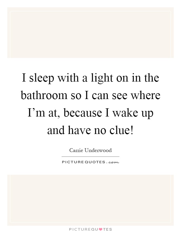 I sleep with a light on in the bathroom so I can see where I'm at, because I wake up and have no clue! Picture Quote #1