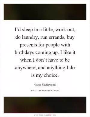 I’d sleep in a little, work out, do laundry, run errands, buy presents for people with birthdays coming up. I like it when I don’t have to be anywhere, and anything I do is my choice Picture Quote #1