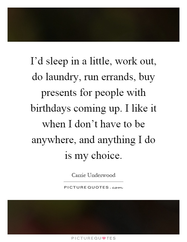 I'd sleep in a little, work out, do laundry, run errands, buy presents for people with birthdays coming up. I like it when I don't have to be anywhere, and anything I do is my choice Picture Quote #1