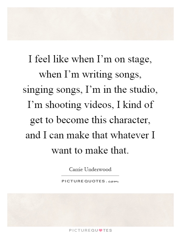 I feel like when I'm on stage, when I'm writing songs, singing songs, I'm in the studio, I'm shooting videos, I kind of get to become this character, and I can make that whatever I want to make that Picture Quote #1