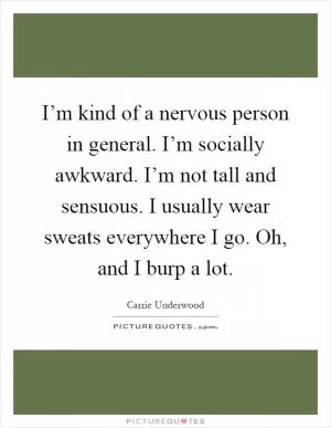 I’m kind of a nervous person in general. I’m socially awkward. I’m not tall and sensuous. I usually wear sweats everywhere I go. Oh, and I burp a lot Picture Quote #1