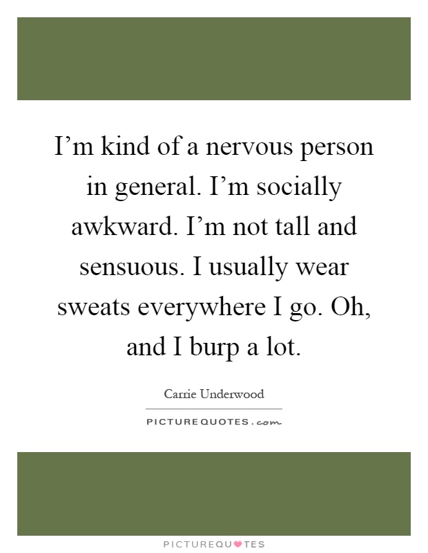 I'm kind of a nervous person in general. I'm socially awkward. I'm not tall and sensuous. I usually wear sweats everywhere I go. Oh, and I burp a lot Picture Quote #1