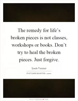 The remedy for life’s broken pieces is not classes, workshops or books. Don’t try to heal the broken pieces. Just forgive Picture Quote #1