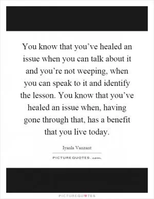 You know that you’ve healed an issue when you can talk about it and you’re not weeping, when you can speak to it and identify the lesson. You know that you’ve healed an issue when, having gone through that, has a benefit that you live today Picture Quote #1