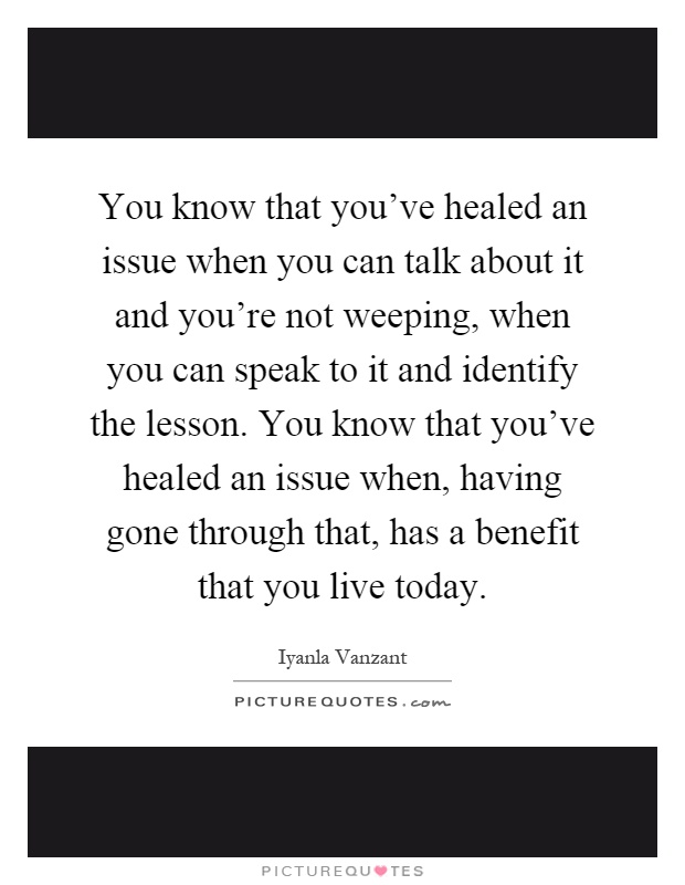 You know that you've healed an issue when you can talk about it and you're not weeping, when you can speak to it and identify the lesson. You know that you've healed an issue when, having gone through that, has a benefit that you live today Picture Quote #1