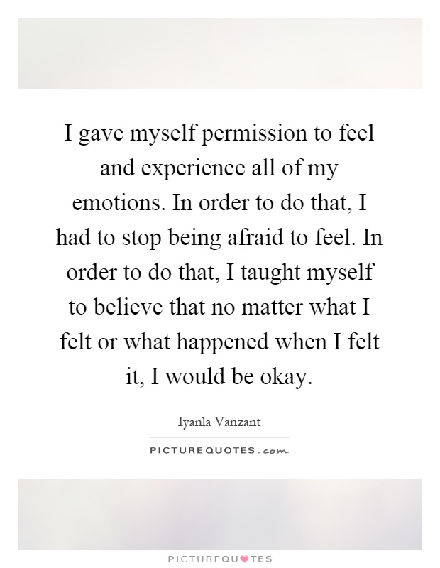 I gave myself permission to feel and experience all of my emotions. In order to do that, I had to stop being afraid to feel. In order to do that, I taught myself to believe that no matter what I felt or what happened when I felt it, I would be okay Picture Quote #1