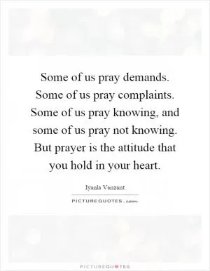 Some of us pray demands. Some of us pray complaints. Some of us pray knowing, and some of us pray not knowing. But prayer is the attitude that you hold in your heart Picture Quote #1