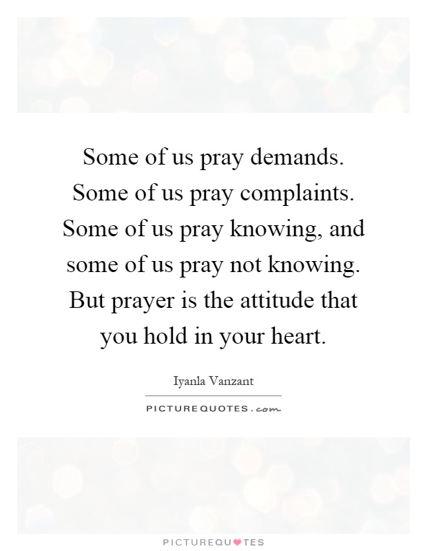 Some of us pray demands. Some of us pray complaints. Some of us pray knowing, and some of us pray not knowing. But prayer is the attitude that you hold in your heart Picture Quote #1