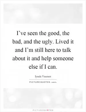 I’ve seen the good, the bad, and the ugly. Lived it and I’m still here to talk about it and help someone else if I can Picture Quote #1