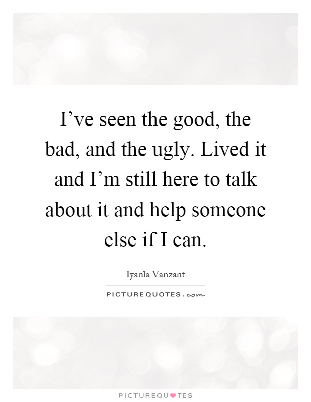 I've seen the good, the bad, and the ugly. Lived it and I'm still here to talk about it and help someone else if I can Picture Quote #1