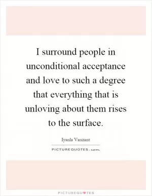 I surround people in unconditional acceptance and love to such a degree that everything that is unloving about them rises to the surface Picture Quote #1