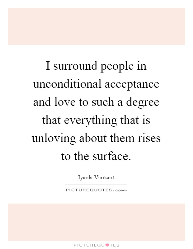I surround people in unconditional acceptance and love to such a degree that everything that is unloving about them rises to the surface Picture Quote #1
