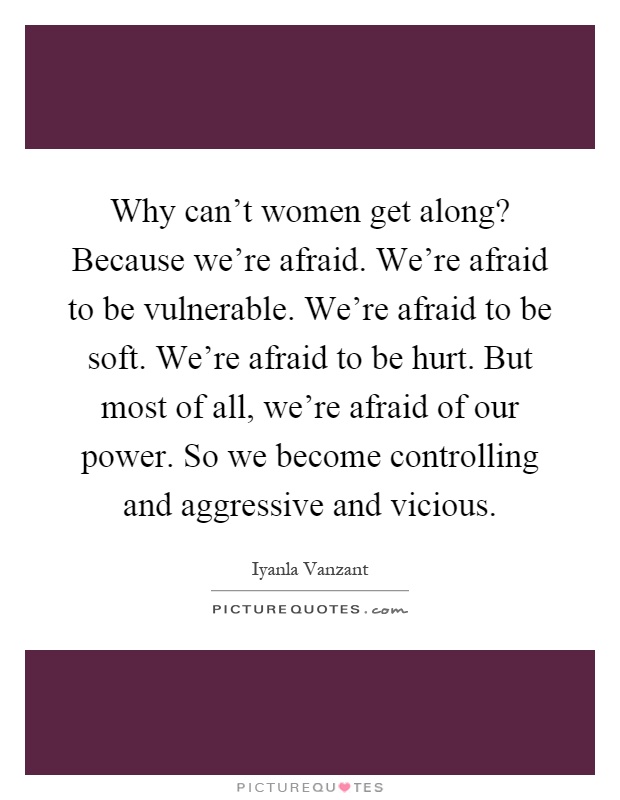 Why can't women get along? Because we're afraid. We're afraid to be vulnerable. We're afraid to be soft. We're afraid to be hurt. But most of all, we're afraid of our power. So we become controlling and aggressive and vicious Picture Quote #1