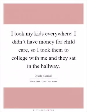 I took my kids everywhere. I didn’t have money for child care, so I took them to college with me and they sat in the hallway Picture Quote #1