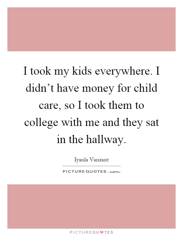I took my kids everywhere. I didn't have money for child care, so I took them to college with me and they sat in the hallway Picture Quote #1