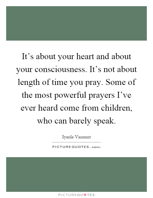 It's about your heart and about your consciousness. It's not about length of time you pray. Some of the most powerful prayers I've ever heard come from children, who can barely speak Picture Quote #1
