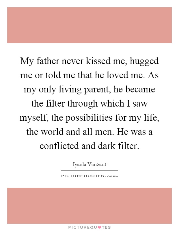 My father never kissed me, hugged me or told me that he loved me. As my only living parent, he became the filter through which I saw myself, the possibilities for my life, the world and all men. He was a conflicted and dark filter Picture Quote #1