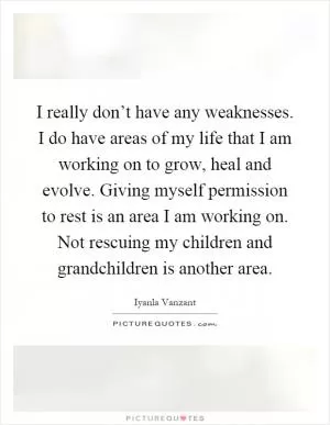 I really don’t have any weaknesses. I do have areas of my life that I am working on to grow, heal and evolve. Giving myself permission to rest is an area I am working on. Not rescuing my children and grandchildren is another area Picture Quote #1